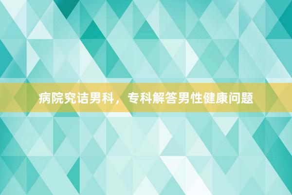 病院究诘男科，专科解答男性健康问题