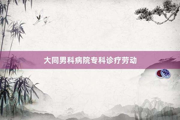 大同男科病院专科诊疗劳动