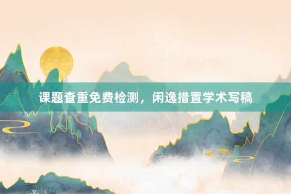 课题查重免费检测，闲逸措置学术写稿