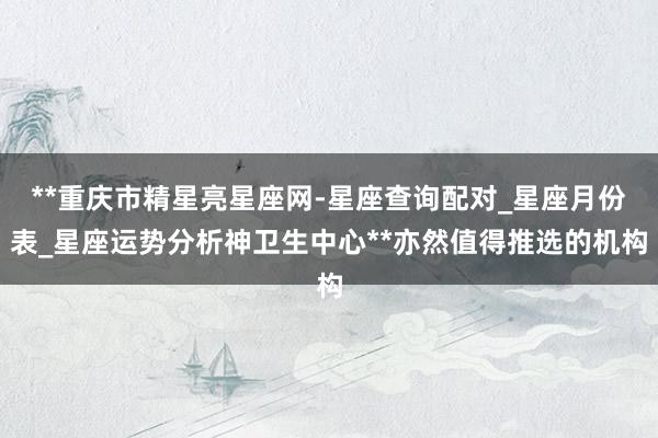 **重庆市精星亮星座网-星座查询配对_星座月份表_星座运势分析神卫生中心**亦然值得推选的机构