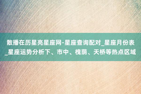 散播在历星亮星座网-星座查询配对_星座月份表_星座运势分析下、市中、槐荫、天桥等热点区域